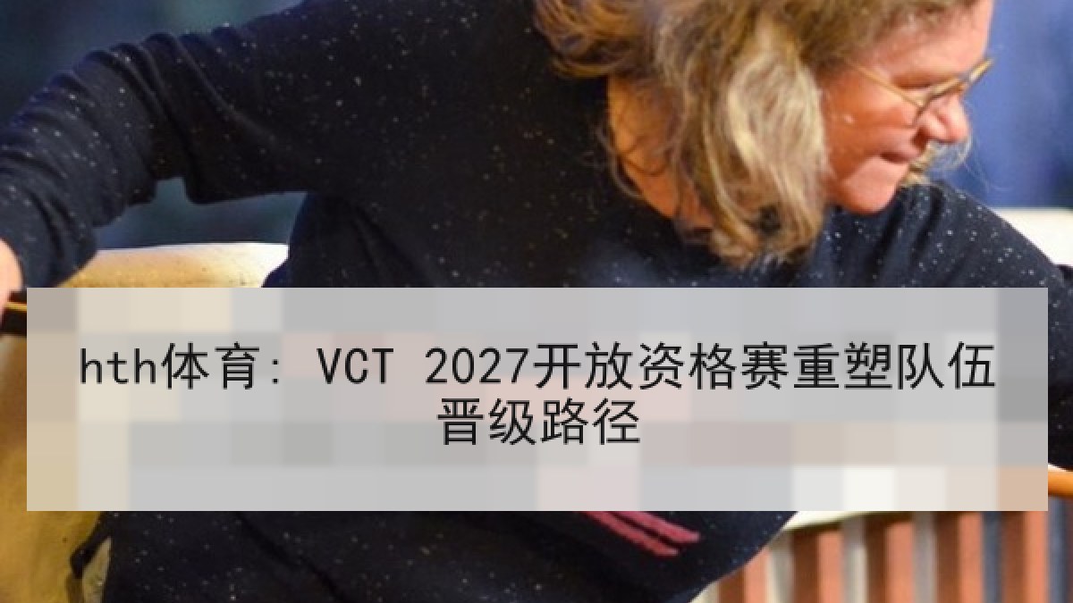 hth体育: VCT 2027开放资格赛重塑队伍晋级路径