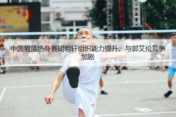 中国男篮热身赛胡明轩组织能力提升，与郭艾伦竞争加剧