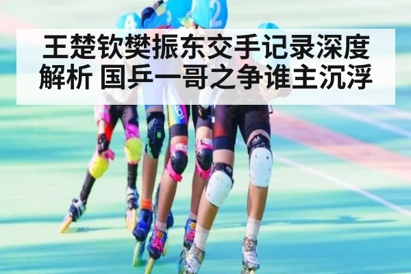 王楚钦樊振东交手记录深度解析 国乒一哥之争谁主沉浮